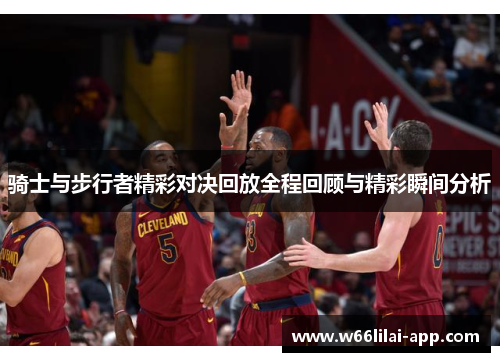 骑士与步行者精彩对决回放全程回顾与精彩瞬间分析