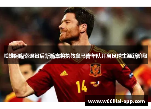 哈维阿隆索退役后新篇章将执教皇马青年队开启足球生涯新阶段
